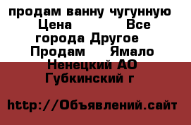  продам ванну чугунную › Цена ­ 7 000 - Все города Другое » Продам   . Ямало-Ненецкий АО,Губкинский г.